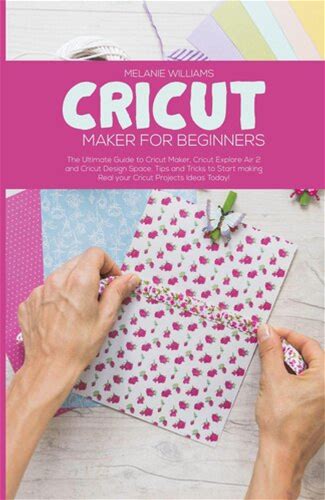 Cricut Maker For Beginners: The Ultimate Guide To Cricut Maker, Cricut Exploire Air 2 And Cricut Design Space. Tips And Tricks To Start Making Real Your Cricut Projects Ideas Today! (Pdf/Epub Version)