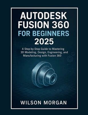 Autodesk Fusion 360 For Beginners 2025 : A Step-By-Step Guide To Mastering 3D Modeling, Design, Engineering, And Manufacturing With Fusion 360