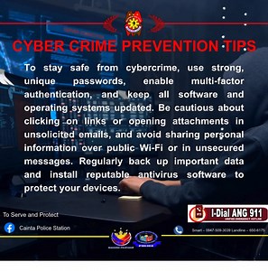 CYBER CRIME PREVENTION TIPS To stay safe from cybercrime, use strong, unique passwords, enable multi-factor authentication, and keep all software and operating systems updated. Be cautious about clicking on links or opening attachments in unsolicited emails, and avoid sharing personal information over public Wi-Fi or in unsecured messages. Regularly back up important data and install reputable antivirus software to protect your devices. | Cainta Police Station