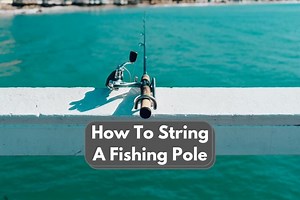 How To String A Fishing Pole: Easy To Follow Guide - The Fun Outdoors