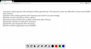 A bacteria culture grows with constant relative growth rate. The bacteria count was 400 after 2 hours and 25,600 after 6 hours. (a) What is the relative growth rate? Express your answer as a percentage. (b) What was the initial size of the culture? (c) Find an expression for the number of bacteria after t hours. (d) Find the number of cells after 4.5 hours. (e) Find the rate of growth after 4.5 hours. (f) When will the population reach 50,000 ? | Numerade