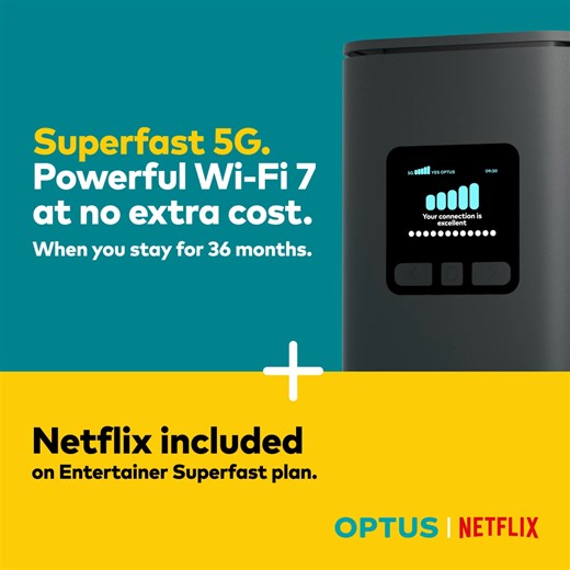 Switch to award-winning Optus 5G Home Internet as rated by WhistleOut. Get our powerful 5G Wi-Fi modem for $0 when you stay for 36 months. Built with the latest WiFi 7 technology, delivering faster speeds and stronger performance on more devices and in more corners of the home. Plus, our Entertainer Superfast 5G plan comes with a Netflix Standard subscription included with unlimited data, so you can stream your heart out. Fair Go Policy applies. 210/20 Mbps Typical Busy Period Speeds (7pm-11pm).
